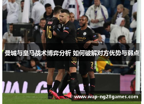 曼城与皇马战术博弈分析 如何破解对方优势与弱点