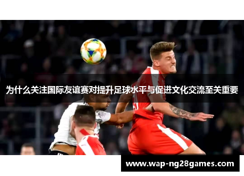 为什么关注国际友谊赛对提升足球水平与促进文化交流至关重要