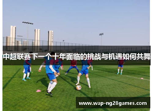 中超联赛下一个十年面临的挑战与机遇如何共舞