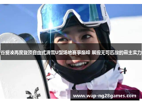 谷爱凌再度登顶自由式滑雪U型场地赛事巅峰 展现无可匹敌的霸主实力