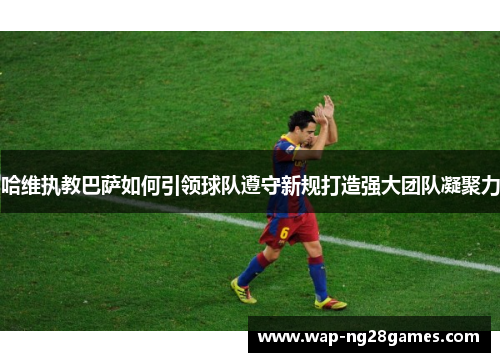 哈维执教巴萨如何引领球队遵守新规打造强大团队凝聚力