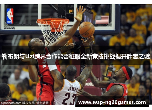勒布朗与Uzi跨界合作能否征服全新竞技挑战揭开胜者之谜