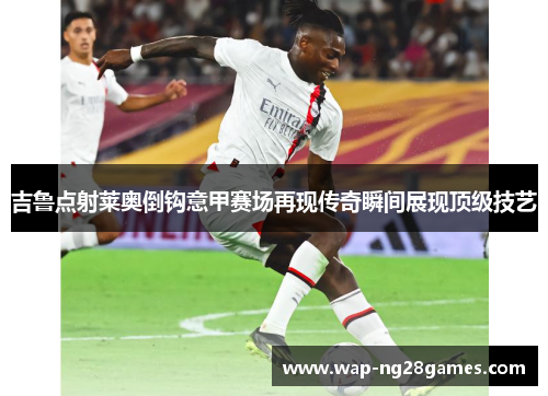 吉鲁点射莱奥倒钩意甲赛场再现传奇瞬间展现顶级技艺