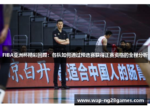 FIBA亚洲杯精彩回顾：各队如何通过预选赛获得正赛资格的全程分析
