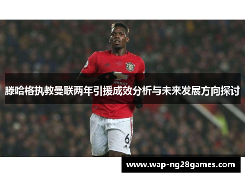 滕哈格执教曼联两年引援成效分析与未来发展方向探讨