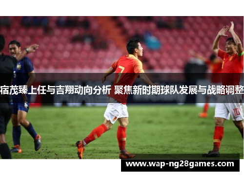 宿茂臻上任与吉翔动向分析 聚焦新时期球队发展与战略调整