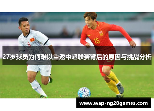 27岁球员为何难以重返中超联赛背后的原因与挑战分析