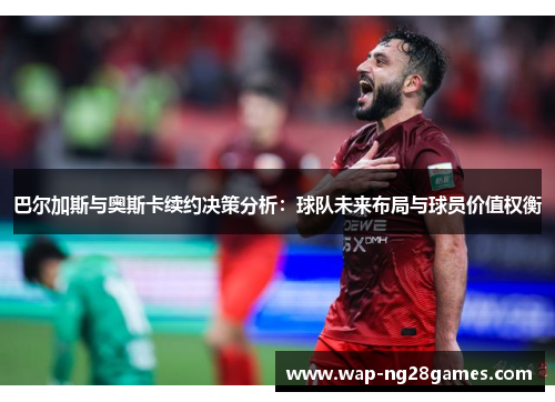 巴尔加斯与奥斯卡续约决策分析：球队未来布局与球员价值权衡