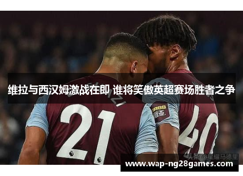 维拉与西汉姆激战在即 谁将笑傲英超赛场胜者之争