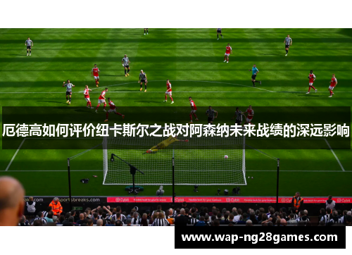厄德高如何评价纽卡斯尔之战对阿森纳未来战绩的深远影响
