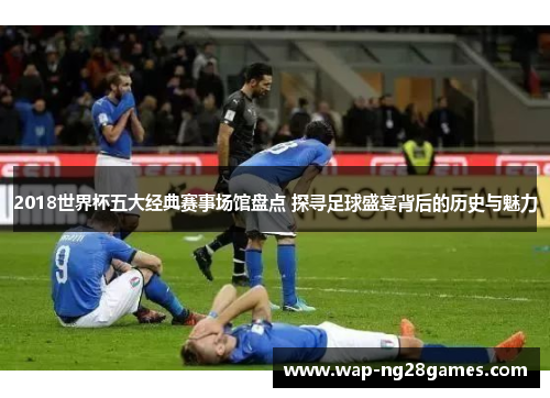 2018世界杯五大经典赛事场馆盘点 探寻足球盛宴背后的历史与魅力
