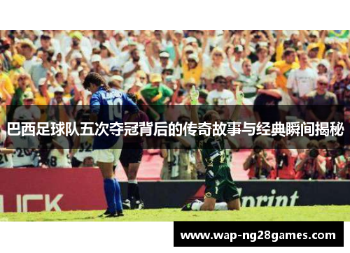 巴西足球队五次夺冠背后的传奇故事与经典瞬间揭秘