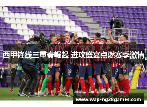 西甲锋线三重奏崛起 进攻盛宴点燃赛季激情