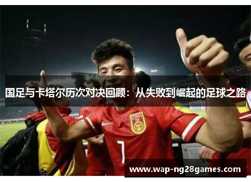 国足与卡塔尔历次对决回顾：从失败到崛起的足球之路