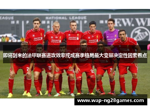 即将到来的法甲联赛进攻效率或成赛季格局最大变量决定性因素看点