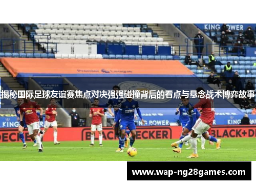 揭秘国际足球友谊赛焦点对决强强碰撞背后的看点与悬念战术博弈故事