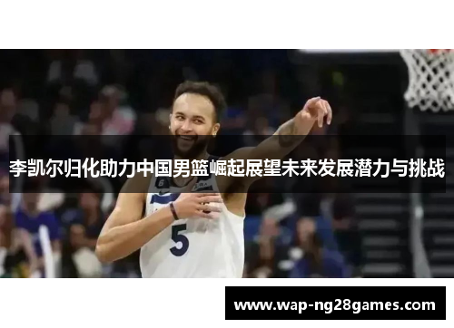 李凯尔归化助力中国男篮崛起展望未来发展潜力与挑战