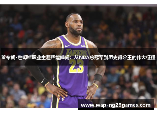 莱布朗·詹姆斯职业生涯辉煌瞬间：从NBA总冠军到历史得分王的伟大征程