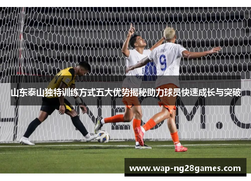 山东泰山独特训练方式五大优势揭秘助力球员快速成长与突破 山东泰山独特训练方式五大优势揭秘助力球员快速成长与突破